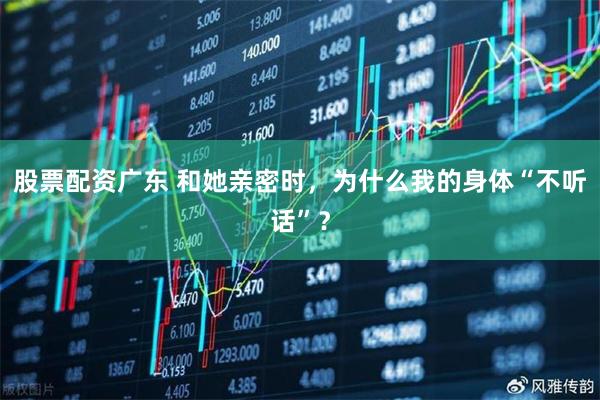 股票配资广东 和她亲密时，为什么我的身体“不听话”？
