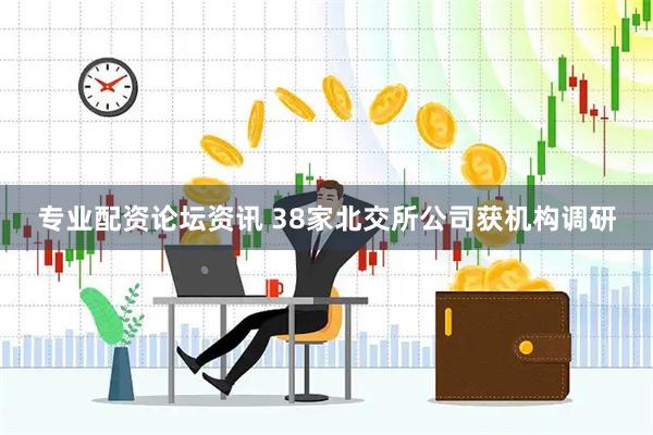 专业配资论坛资讯 38家北交所公司获机构调研