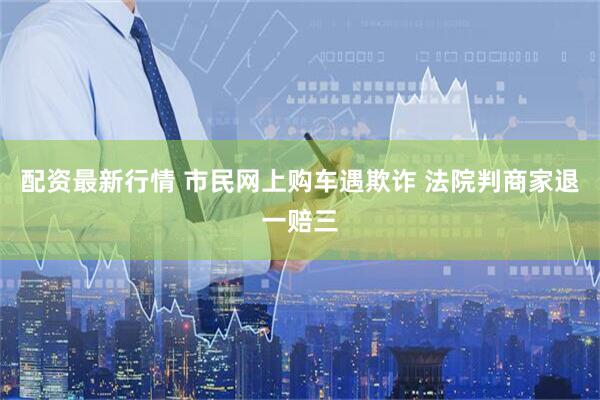 配资最新行情 市民网上购车遇欺诈 法院判商家退一赔三