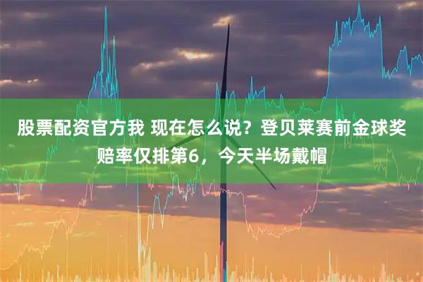 股票配资官方我 现在怎么说？登贝莱赛前金球奖赔率仅排第6，今天半场戴帽