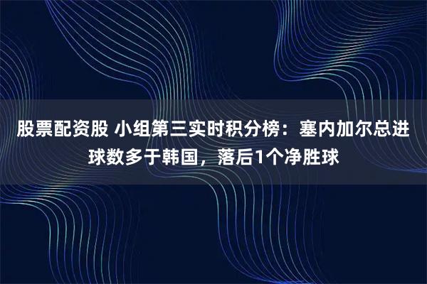 股票配资股 小组第三实时积分榜：塞内加尔总进球数多于韩国，落后1个净胜球