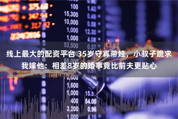 线上最大的配资平台 35岁守寡带娃,小叔子跪求我嫁他:相差8岁的婚事竟比前夫更贴心