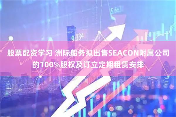 股票配资学习 洲际船务拟出售SEACON附属公司的100%股权及订立定期租赁安排